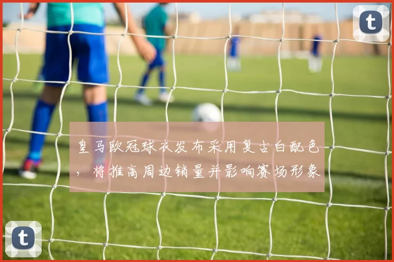 皇马欧冠球衣发布采用复古白配色,将推高周边销量并影响赛场形象