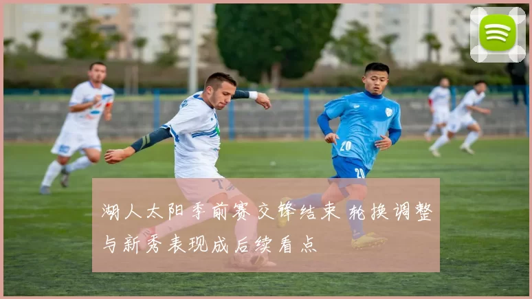湖人太阳季前赛交锋结束 轮换调整与新秀表现成后续看点