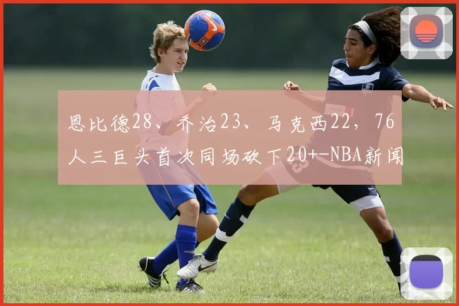 恩比德28、乔治23、马克西22，76人三巨头首次同场砍下20+-NBA新闻
