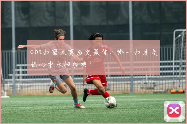 cba扣篮大赛历史最佳，哪一扣才是你心中永恒经典？