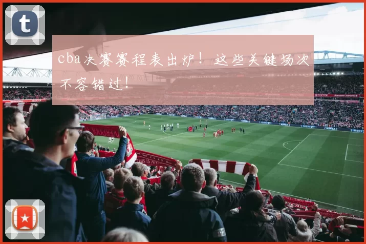 cba决赛赛程表出炉！这些关键场次不容错过！