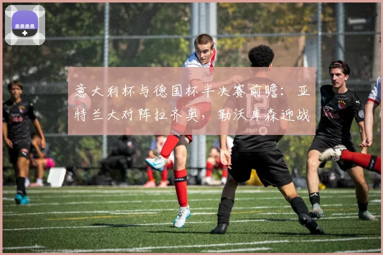 意大利杯与德国杯半决赛前瞻：亚特兰大对阵拉齐奥，勒沃库森迎战拜仁慕尼黑_比赛_意甲