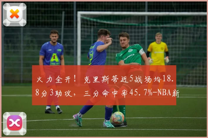 火力全开！克里斯蒂近5战场均18.8分3助攻，三分命中率45.7%-NBA新闻