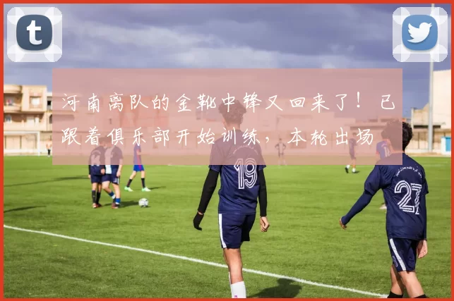 河南离队的金靴中锋又回来了！已跟着俱乐部开始训练，本轮出场