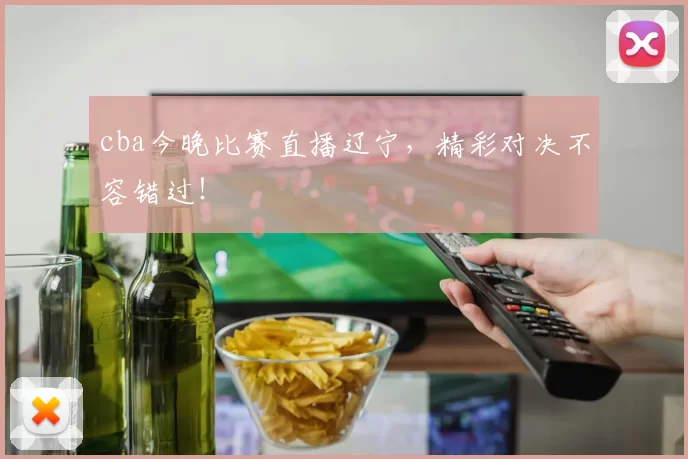 cba今晚比赛直播辽宁，精彩对决不容错过！