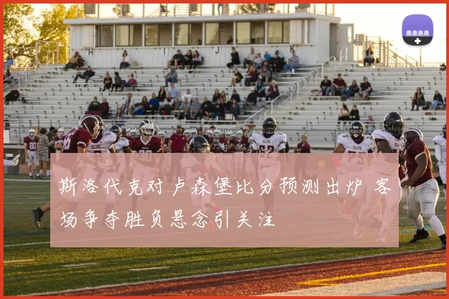 斯洛代克对卢森堡比分预测出炉 客场争夺胜负悬念引关注