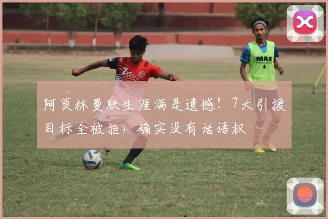 阿莫林曼联生涯满是遗憾！7大引援目标全被拒，确实没有话语权