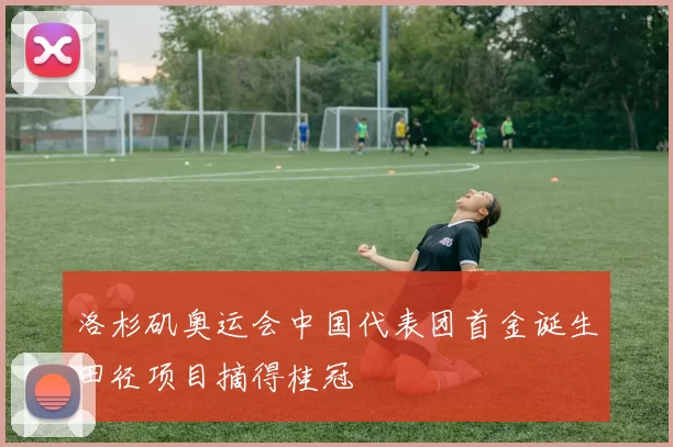 洛杉矶奥运会中国代表团首金诞生田径项目摘得桂冠