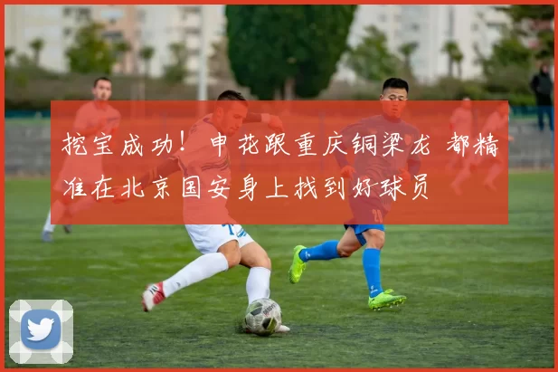 挖宝成功！申花跟重庆铜梁龙 都精准在北京国安身上找到好球员