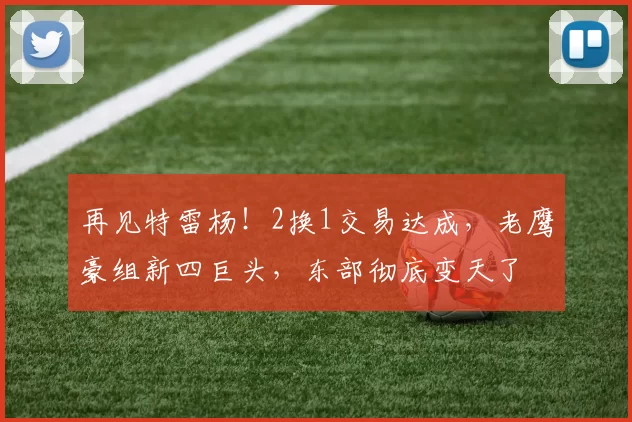 再见特雷杨!2换1交易达成,老鹰豪组新四巨头,东部彻底变天了