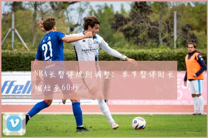 NBA长暂停规则调整:单节暂停时长缩短至60秒