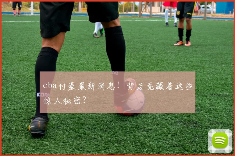 cba付豪最新消息！背后竟藏着这些惊人秘密？
