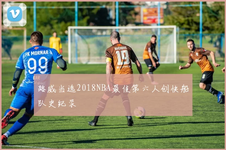 路威当选2018NBA最佳第六人创快船队史纪录