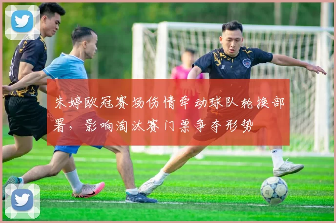 朱婷欧冠赛场伤情牵动球队轮换部署，影响淘汰赛门票争夺形势