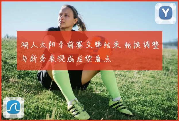 湖人太阳季前赛交锋结束 轮换调整与新秀表现成后续看点