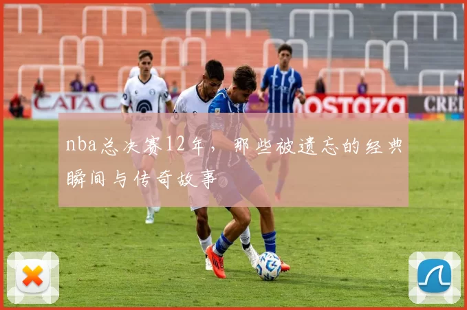 nba总决赛12年,那些被遗忘的经典瞬间与传奇故事
