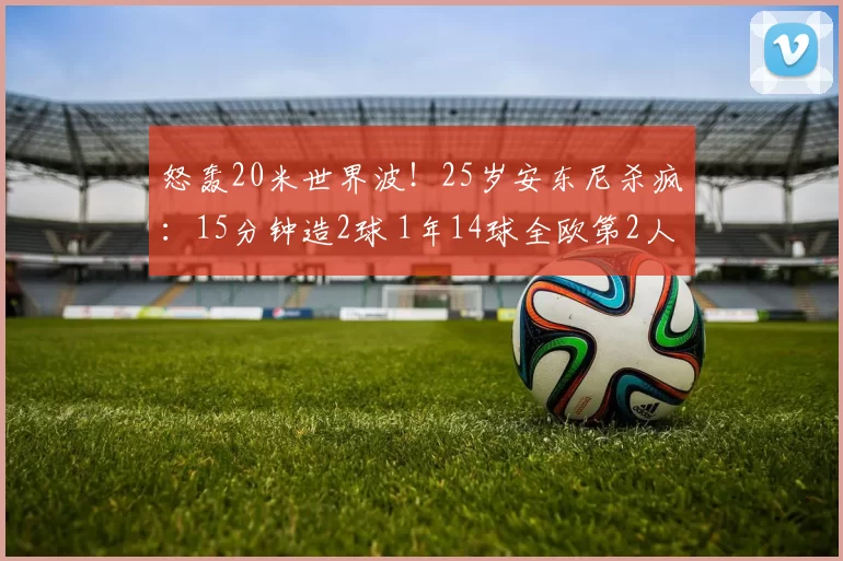 怒轰20米世界波！25岁安东尼杀疯：15分钟造2球 1年14球全欧第2人