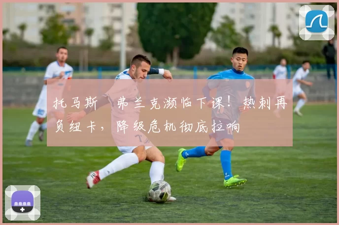 托马斯・弗兰克濒临下课！热刺再负纽卡，降级危机彻底拉响