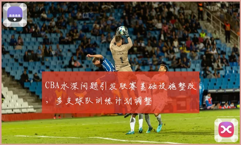 CBA水深问题引发联赛基础设施整改，多支球队训练计划调整