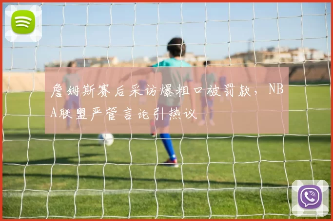 詹姆斯赛后采访爆粗口被罚款,NBA联盟严管言论引热议