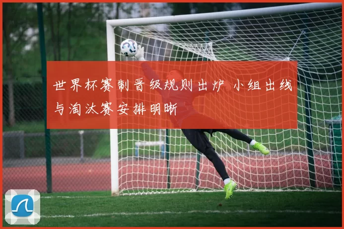 世界杯赛制晋级规则出炉 小组出线与淘汰赛安排明晰