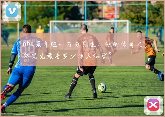 nba最年轻一万分先生，他的传奇之路究竟藏着多少惊人秘密？