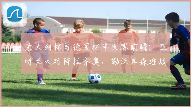 意大利杯与德国杯半决赛前瞻：亚特兰大对阵拉齐奥，勒沃库森迎战拜仁慕尼黑_比赛_意甲