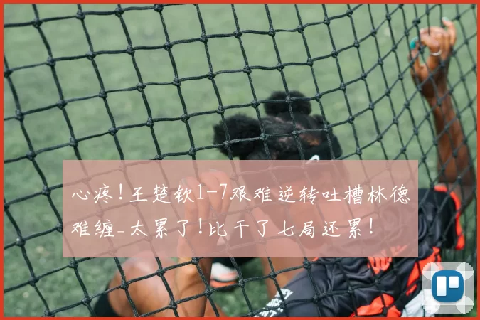 心疼!王楚钦1-7艰难逆转吐槽林德难缠_太累了!比干了七局还累!