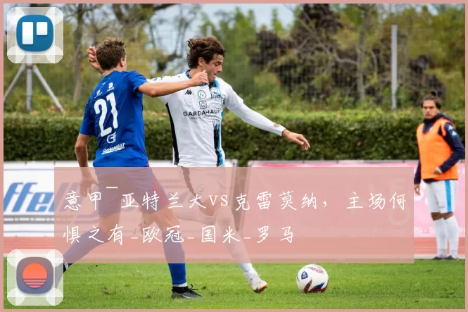 意甲~亚特兰大vs克雷莫纳,主场何惧之有_欧冠_国米_罗马