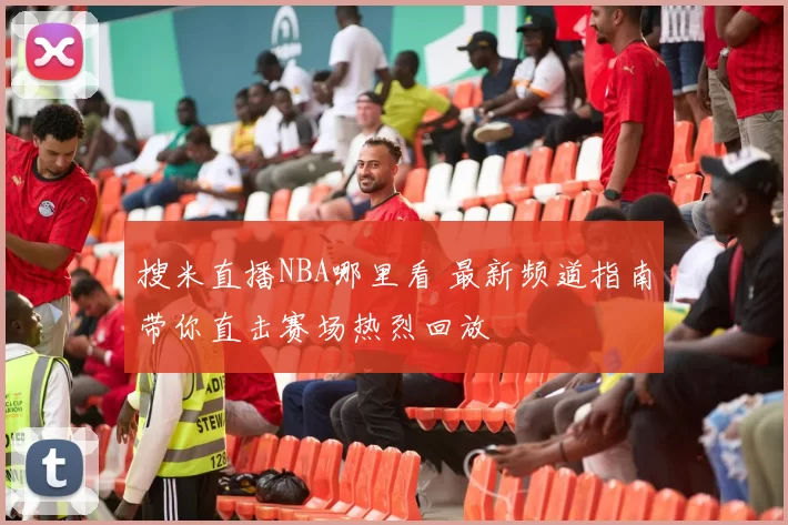 搜米直播NBA哪里看 最新频道指南带你直击赛场热烈回放