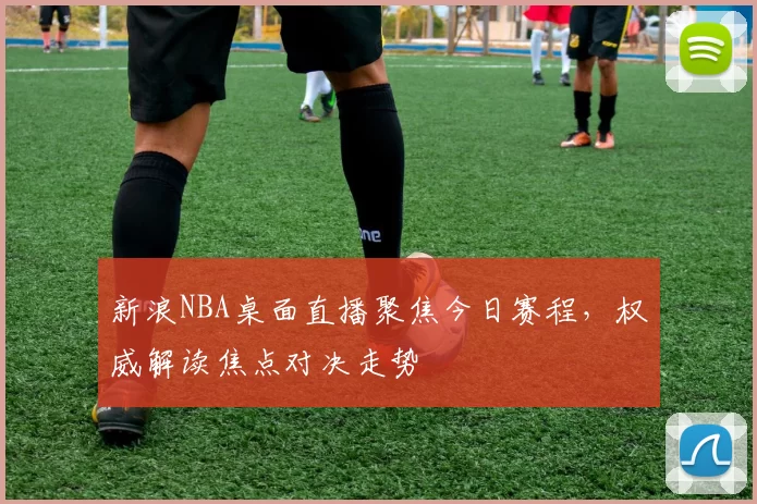 新浪NBA桌面直播聚焦今日赛程，权威解读焦点对决走势