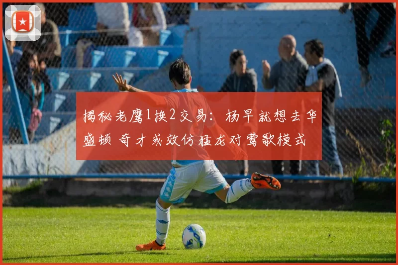 揭秘老鹰1换2交易：杨早就想去华盛顿 奇才或效仿猛龙对莺歌模式