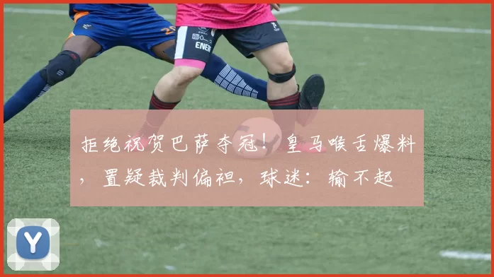 拒绝祝贺巴萨夺冠！皇马喉舌爆料，置疑裁判偏袒，球迷：输不起