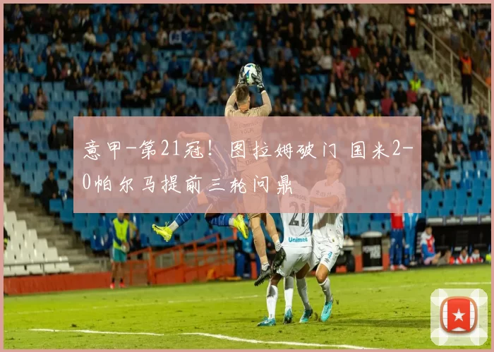 意甲-第21冠！图拉姆破门 国米2-0帕尔马提前三轮问鼎