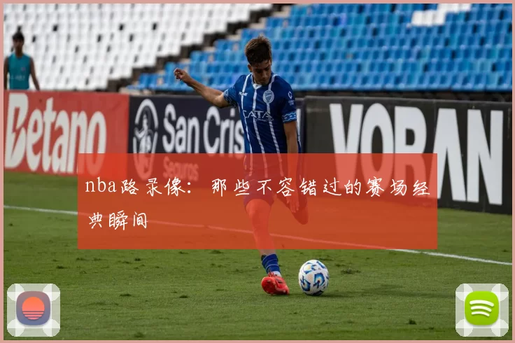 nba路录像：那些不容错过的赛场经典瞬间