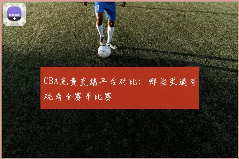 CBA免费直播平台对比:哪些渠道可观看全赛季比赛