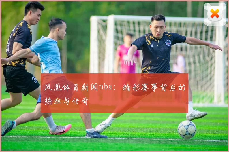 凤凰体育新闻nba：精彩赛事背后的热血与传奇