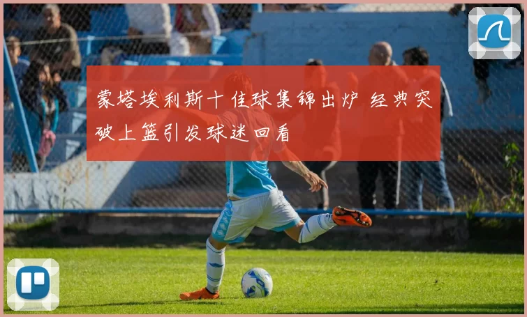 蒙塔埃利斯十佳球集锦出炉 经典突破上篮引发球迷回看