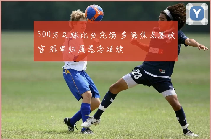 500万足球比分完场 多场焦点赛收官 冠军归属悬念延续