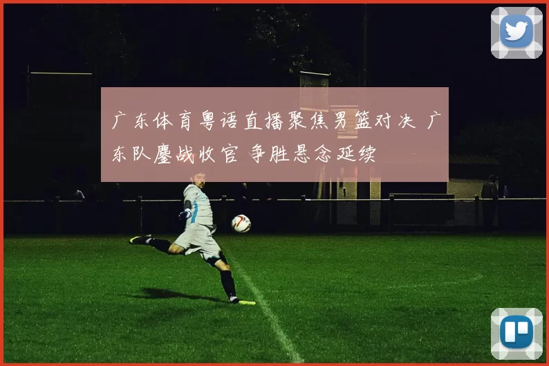 广东体育粤语直播聚焦男篮对决 广东队鏖战收官 争胜悬念延续