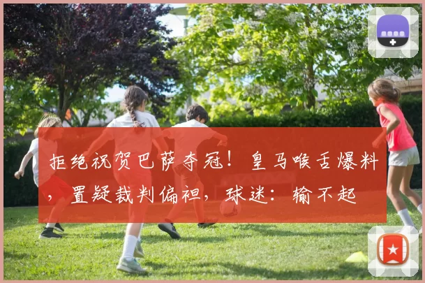 拒绝祝贺巴萨夺冠！皇马喉舌爆料，置疑裁判偏袒，球迷：输不起