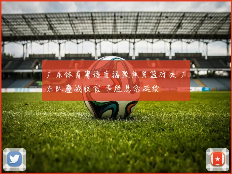 广东体育粤语直播聚焦男篮对决 广东队鏖战收官 争胜悬念延续