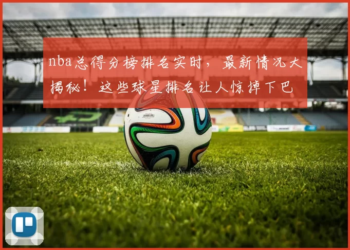 nba总得分榜排名实时，最新情况大揭秘！这些球星排名让人惊掉下巴！