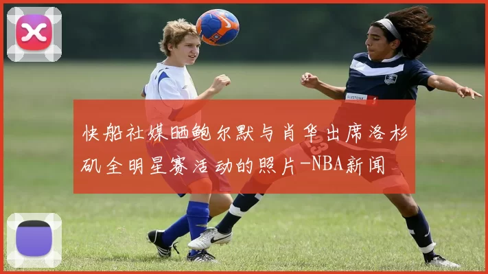 快船社媒晒鲍尔默与肖华出席洛杉矶全明星赛活动的照片-NBA新闻