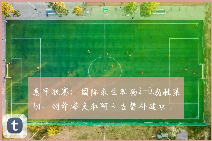 意甲联赛：国际米兰客场2-0战胜莱切，姆希塔良和阿卡吉替补建功