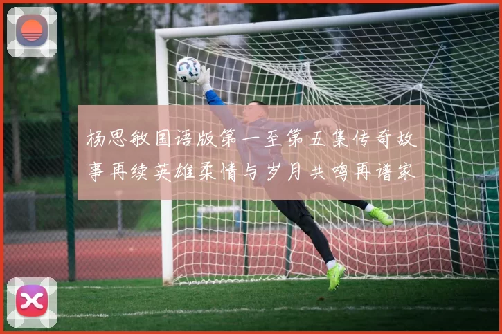 杨思敏国语版第一至第五集传奇故事再续英雄柔情与岁月共鸣再谱家国