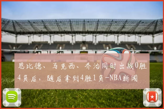 恩比德、马克西、乔治同时出战0胜4负后，随后拿到4胜1负-NBA新闻