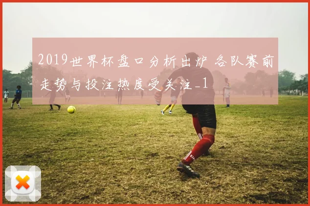 2019世界杯盘口分析出炉 各队赛前走势与投注热度受关注_1
