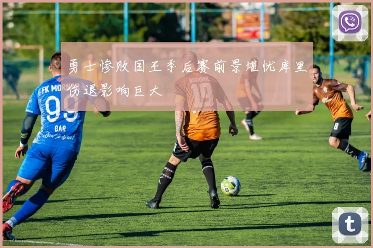 勇士惨败国王季后赛前景堪忧库里伤退影响巨大