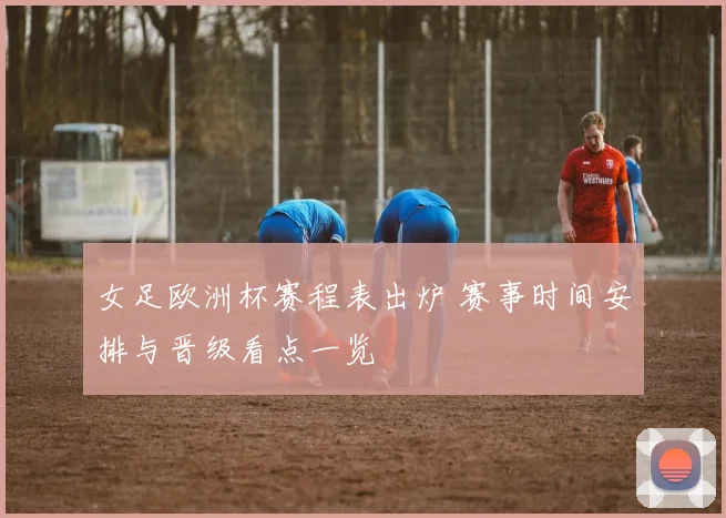 女足欧洲杯赛程表出炉 赛事时间安排与晋级看点一览